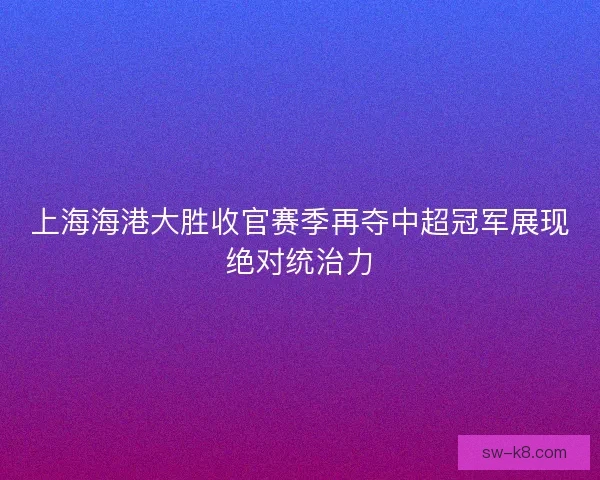 上海海港大胜收官赛季再夺中超冠军展现绝对统治力